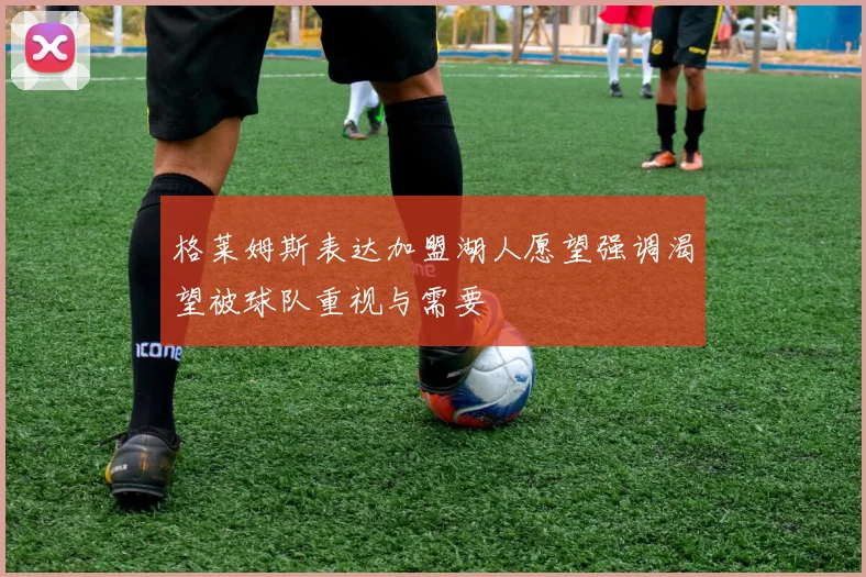 格莱姆斯表达加盟湖人愿望强调渴望被球队重视与需要
